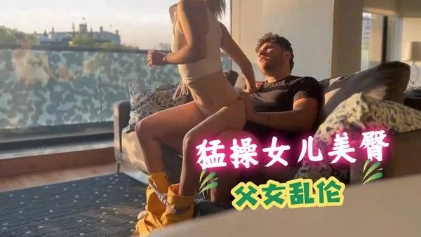 父女乱伦在家偷情 爸爸从后面后入猛操女儿美臀 干得女儿高潮连连腿软求饶
