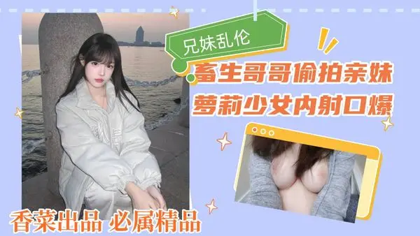 兄妹乱伦!畜生哥哥偷拍亲妹,萝莉少女内射口爆!