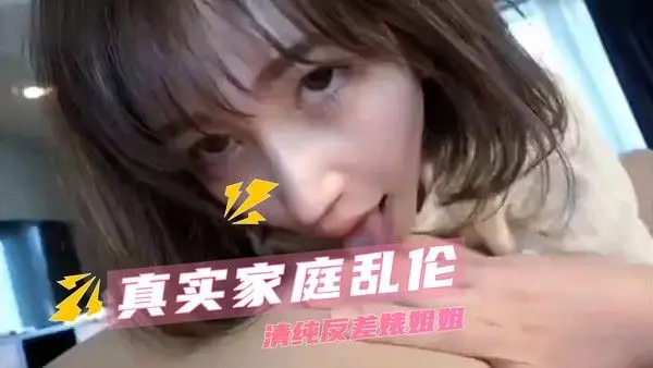 真实家庭乱伦  清纯反差婊姐姐 无套的快感让两人沉浸其中