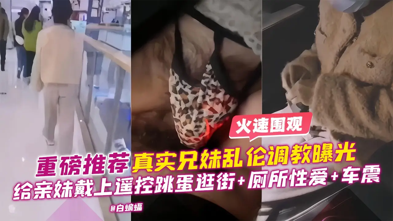 重磅推荐-真实兄妹乱伦调教曝光,给亲妹戴上遥控跳单逛街+厕所性爱+车震