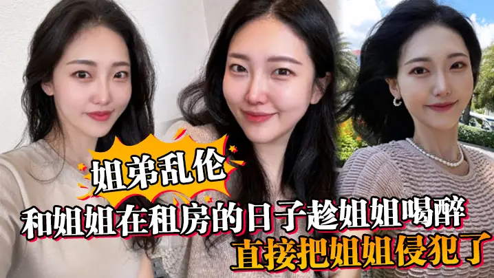 【姐弟乱伦】和姐姐在租房的日子趁姐姐喝醉_直接把姐姐侵犯了_没忍住直接把姐姐内射了