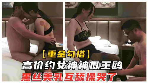 天价包养神似王鸥的性感女神,黑丝美乳互舔,狂操到哭