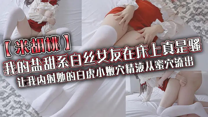 【米胡桃】我的盐甜系白丝女友在床上真是骚,让我内射她的白虎小嫩穴,精液从蜜穴流出
