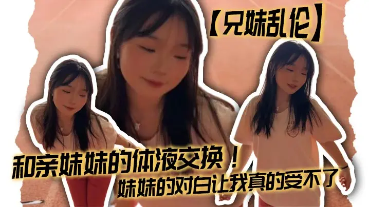 【兄妹乱伦】和亲妹妹的体液交换!妹妹的对白让我真的受不了