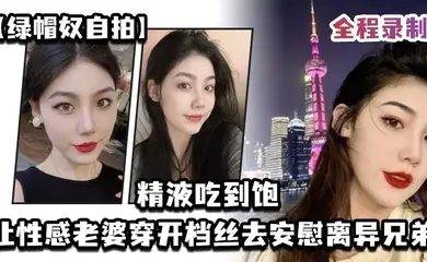 绿帽奴自拍让性感老婆穿开档丝去安慰离异兄弟精液吃到饱全程录制
