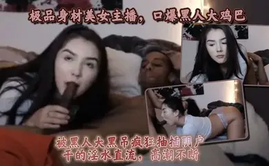 极品身材美女主播,口爆黑人大鸡巴,被黑人大黑屌疯狂抽插阴户,干的淫水直流,高潮不断