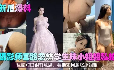 【新瓜爆料】摄影师套路忽悠学生妹小姐姐私拍!互动对白很有意思,看他如何忽悠小姐姐!