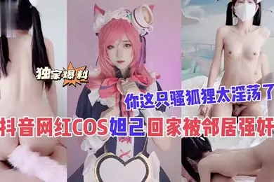 抖音网红COS妲己回家被邻居强奸你这只骚狐狸太淫荡了