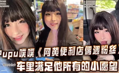Pupu噗噗《网黄便利店偶遇粉丝》在车里满足他所有的小愿望,车内口交,足交,打飞机,很快就射了两次