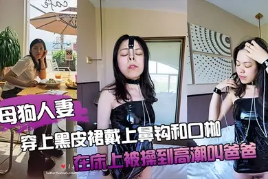 母狗人妻穿上黑皮裙戴上鼻钩和口枷在床上被操到高潮叫爸爸