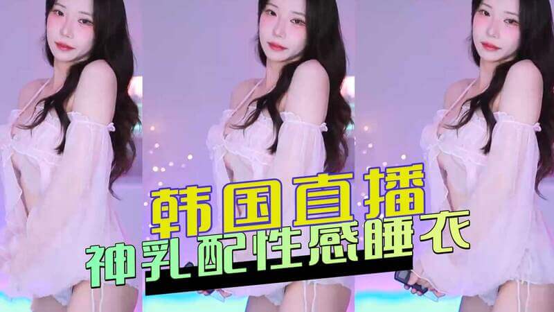韩国直播美女，性感睡衣凸显巨乳，迷倒万千粉丝！