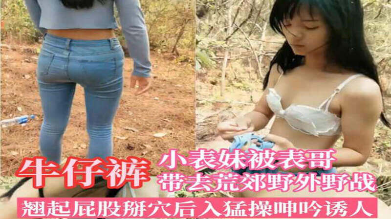 牛仔裤小表妹被表哥带到荒郊野外 校花级萝莉翘起嫩臀被后入猛干，野外露出更添刺激！