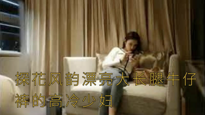 探花约会高冷少妇，风韵万千，长腿牛仔裤性感撩人，欲拒还迎的少妇让探花欲罢不能。