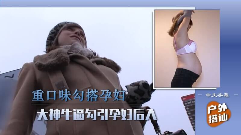 街头搭讪的艺术，大神技撩孕妇，饥渴穴后入滋味如何？