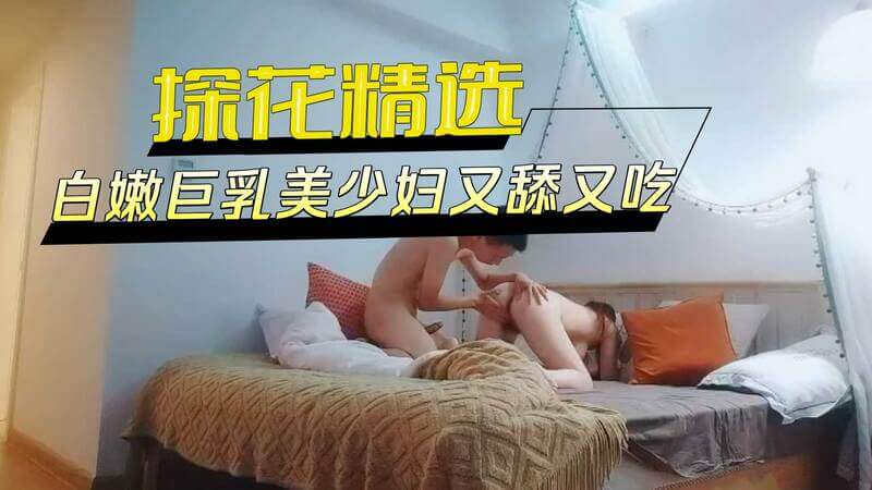 探花美少妇白嫩巨乳后入骑乘，又舔又吃三次不停歇