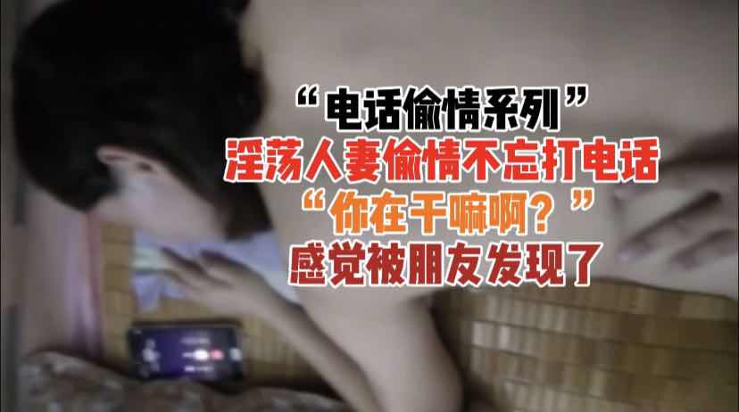 『电话偷情系列』淫荡人妻偷情打电话，御姐风骚约炮不忘享乐