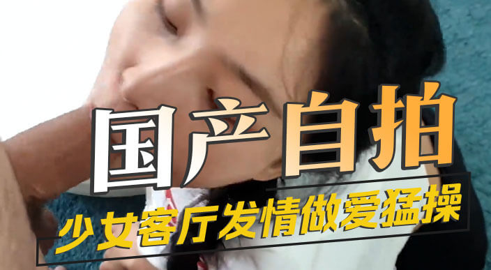 国产清纯少女口交后，客厅骑乘发情做爱被猛操。