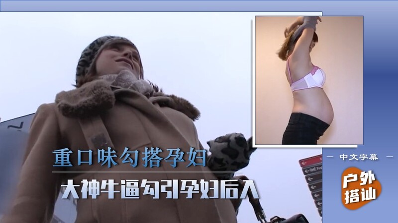 【街头搭讪的艺术】大神技撩孕妇，饥渴穴后入滋味好