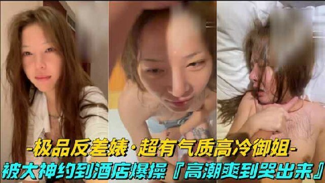 极品反差表约炮超有气质的高冷御姐被约到酒店口交爆操，高潮爽到哭出来