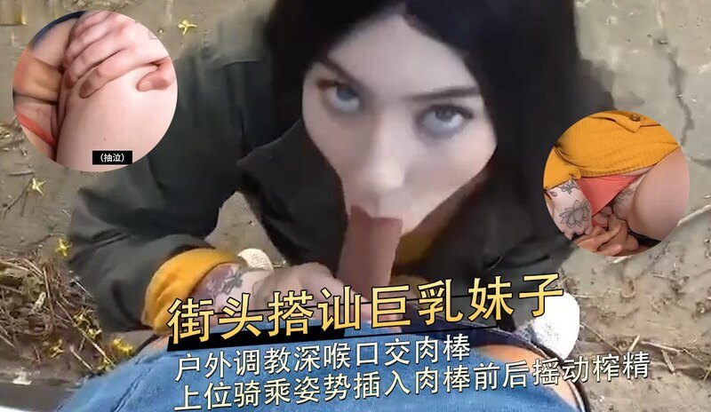 街头巨乳妹子被搭讪，户外口交肉棒深喉，骑乘上位享受后入。