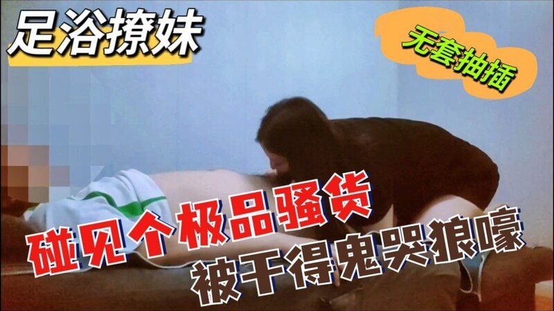 足浴撩妹碰见个极品骚货，被干得鬼哭狼嚎