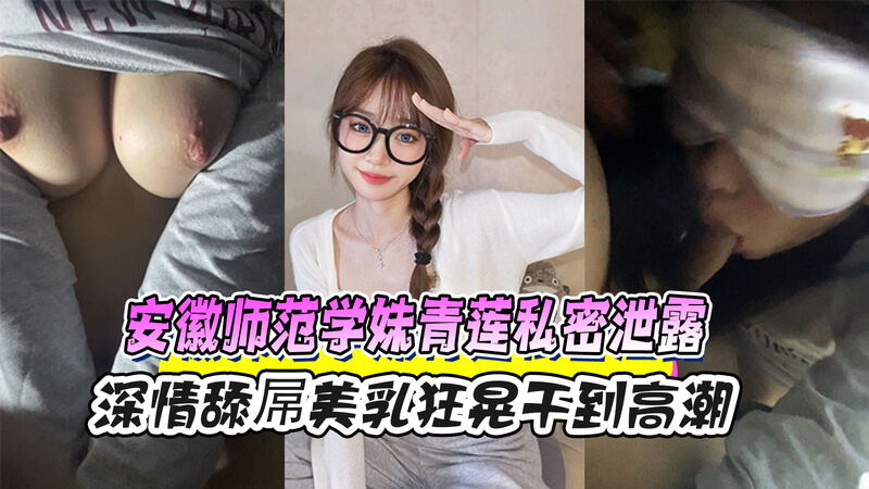 安徽师大风波 学妹青莲私密视频流出 深喉口交美乳狂舞黑料曝光 安徽师范大学的学妹青莲疑似被泄露私密视频