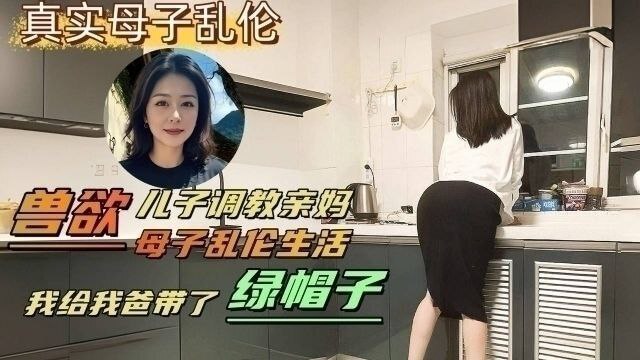 网曝黑料儿子偷情调教亲妈，老爸戴绿帽的喷水事件！