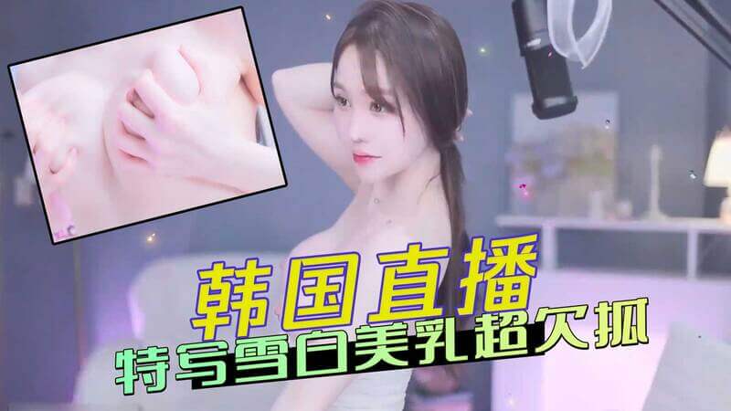 韩国直播女神，性感雪白酥胸，令人忍不住想抓一把！