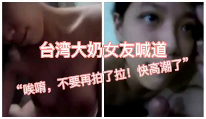国产自拍大奶女友口交高潮，喊“唉唷，别拍了，好痒快高潮了”