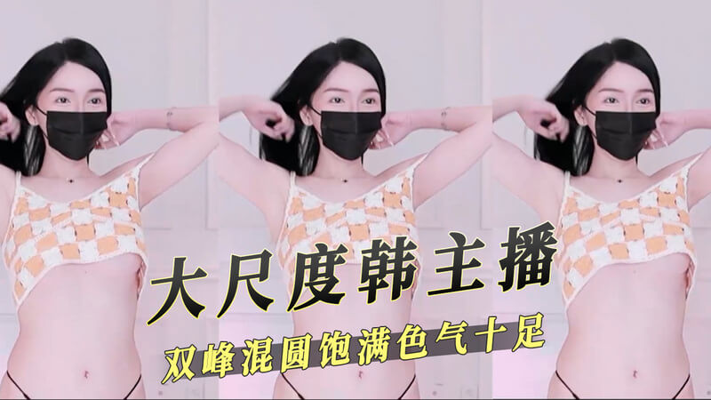 韩国女主播双峰浑圆饱满，色气十足，大尺度直播嗨翻天
