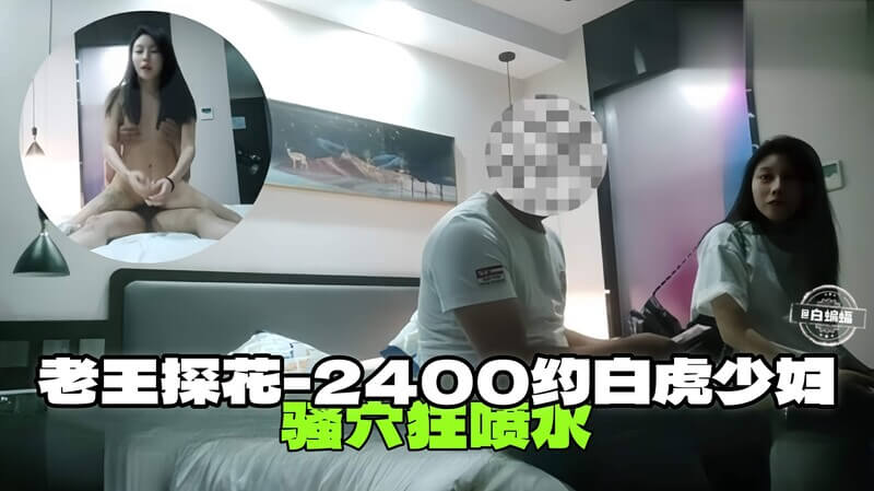 老王探花约战白虎少妇，2400元战少妇骚穴狂喷水，大尺度刺激体验！
