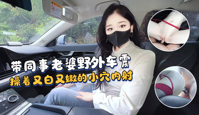 野外偷情同事老婆，激情车震，无套抽插嫩穴。