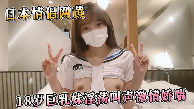 情侣自拍，18岁巨乳妹子淫荡娇喘，日本网黄激情夜。