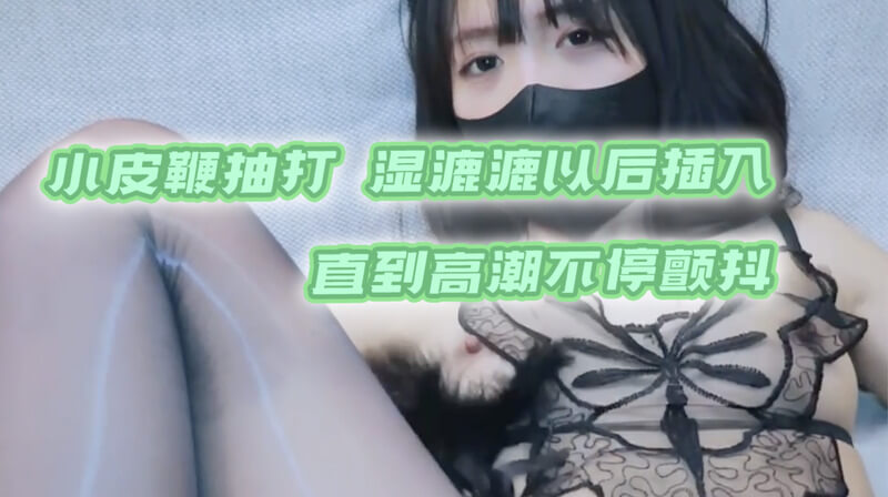 小皮鞭抽打，湿漉漉的嫩穴不停颤抖，国产原创自拍视频，高潮不断插入更深！