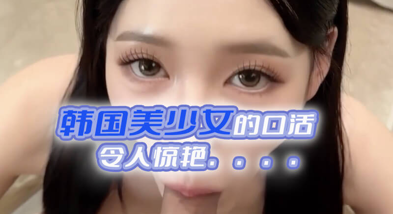 韩国嫩穴美少女，奉献极致口活体验。