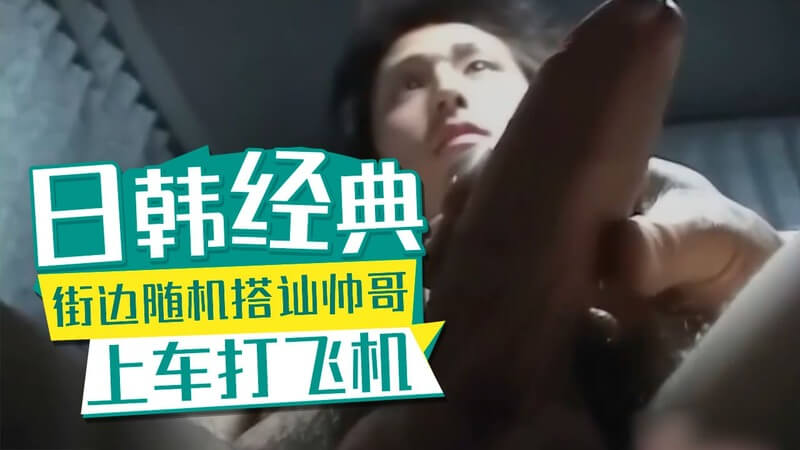 日韩经典街边搭讪清秀帅哥上车打飞机，直男无码自慰爽翻天！