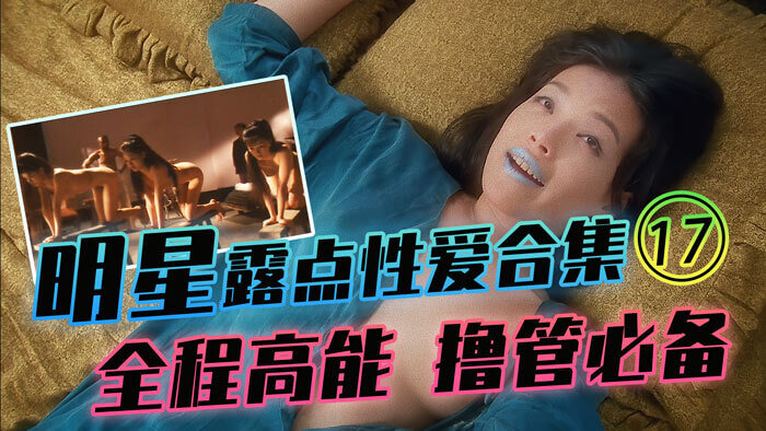 17明星露点性爱合集，港台内地三级经典高能集结！全程激情撸管必备！