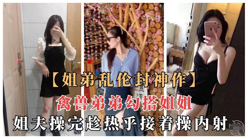 姐弟乱伦弟弟勾搭姐姐，姐夫刚操过趁热接着爆射