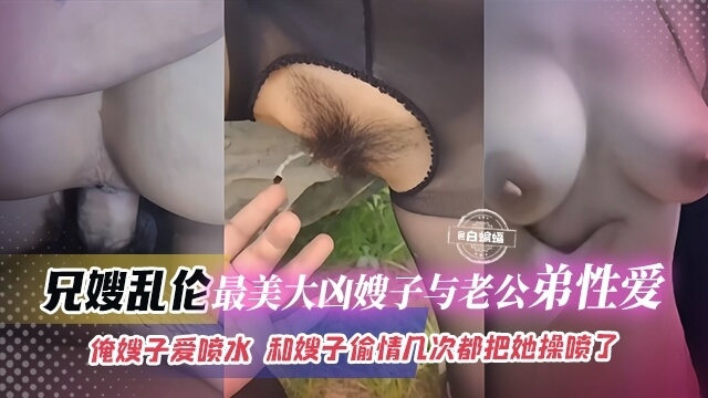 我和大胸嫂子偷情几回都把她干到水不断，这美臀美胸的兄嫂爱喷水，我和老公的弟弟都欲罢不能，这回她又来找我们了，这几次和兄嫂偷情都把她操得喷水，真是太刺激了。