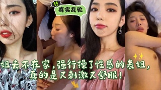 真实乱伦姐夫不在家 强行把性感的表姐给干了