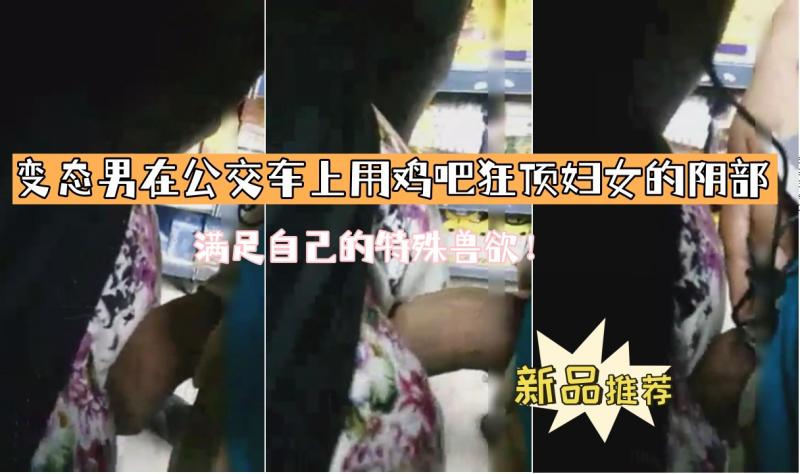 变态男在公交车上用鸡吧狂顶妇女的阴部 满足自己的特殊兽欲！