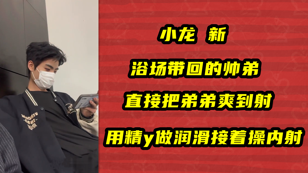 小龙 新，浴场带回的帅弟，直接把弟弟爽到射，用精y做润滑接着操内射