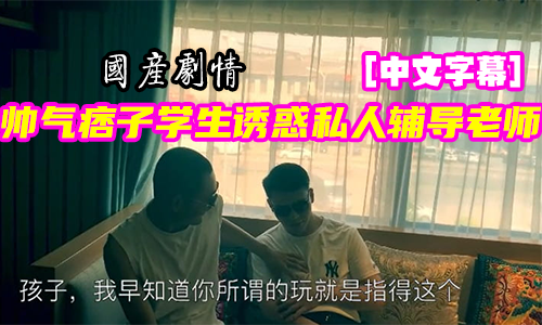 国产剧情系列：帅气痞子学生诱惑私人辅导老师