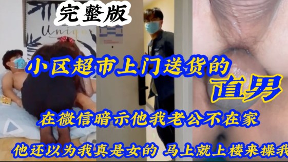 小区超市上门送货的直男 在微信暗示他我老公不在家 他还真以为我是女的，马上就上楼来操我
