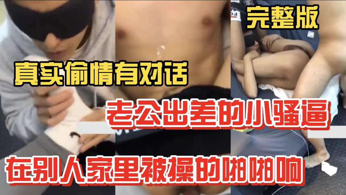 真实对话系列 老公出差的小骚逼 在别人家被操的啪啪响 完整版