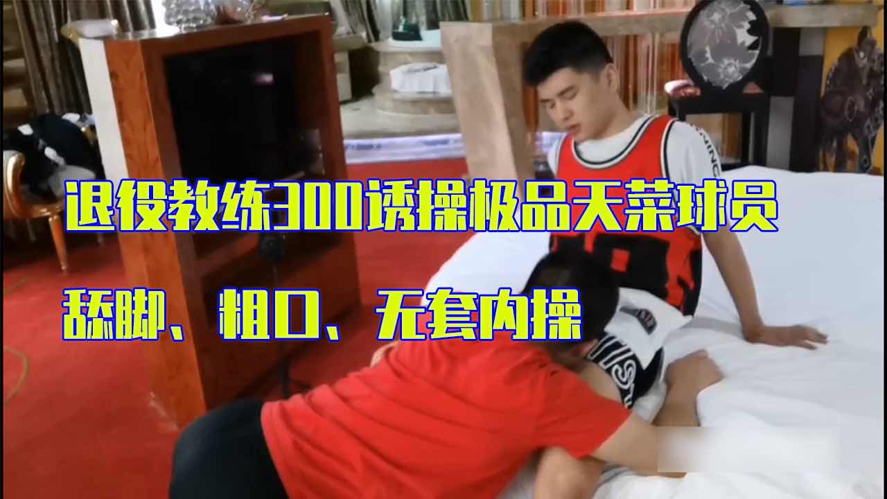 退役教练勾引极品天菜球员 舔脚 粗口无套内操