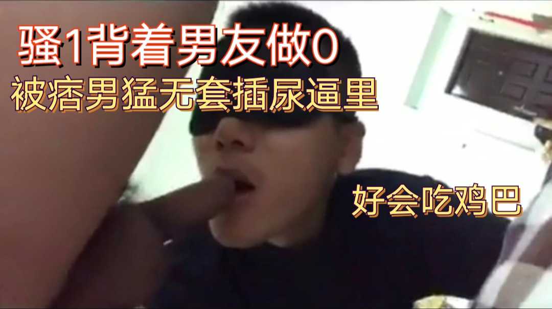 奶狗1背着男友做0，好会吃鸡巴，被痞男无套插，尿逼里，刺激！