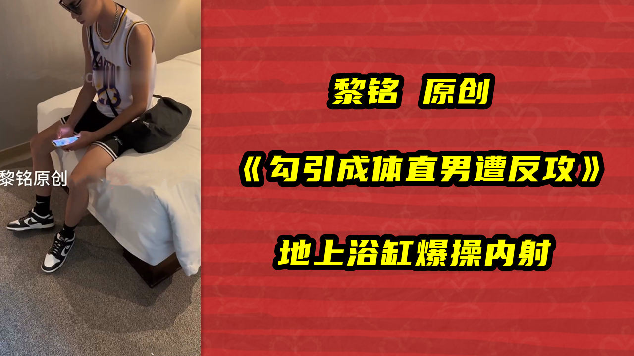 黎铭 原创，勾引成体直男遭反攻，地上浴缸爆操内射