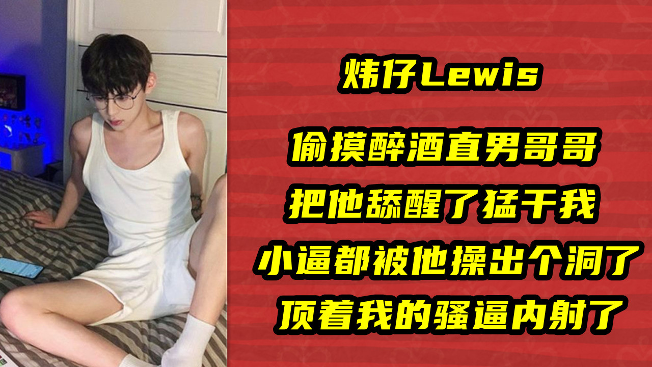 炜仔Lewis，偷摸醉酒直男哥哥，把他舔醒了猛干我，小逼都被他操出个洞了，顶着我的骚逼内射了