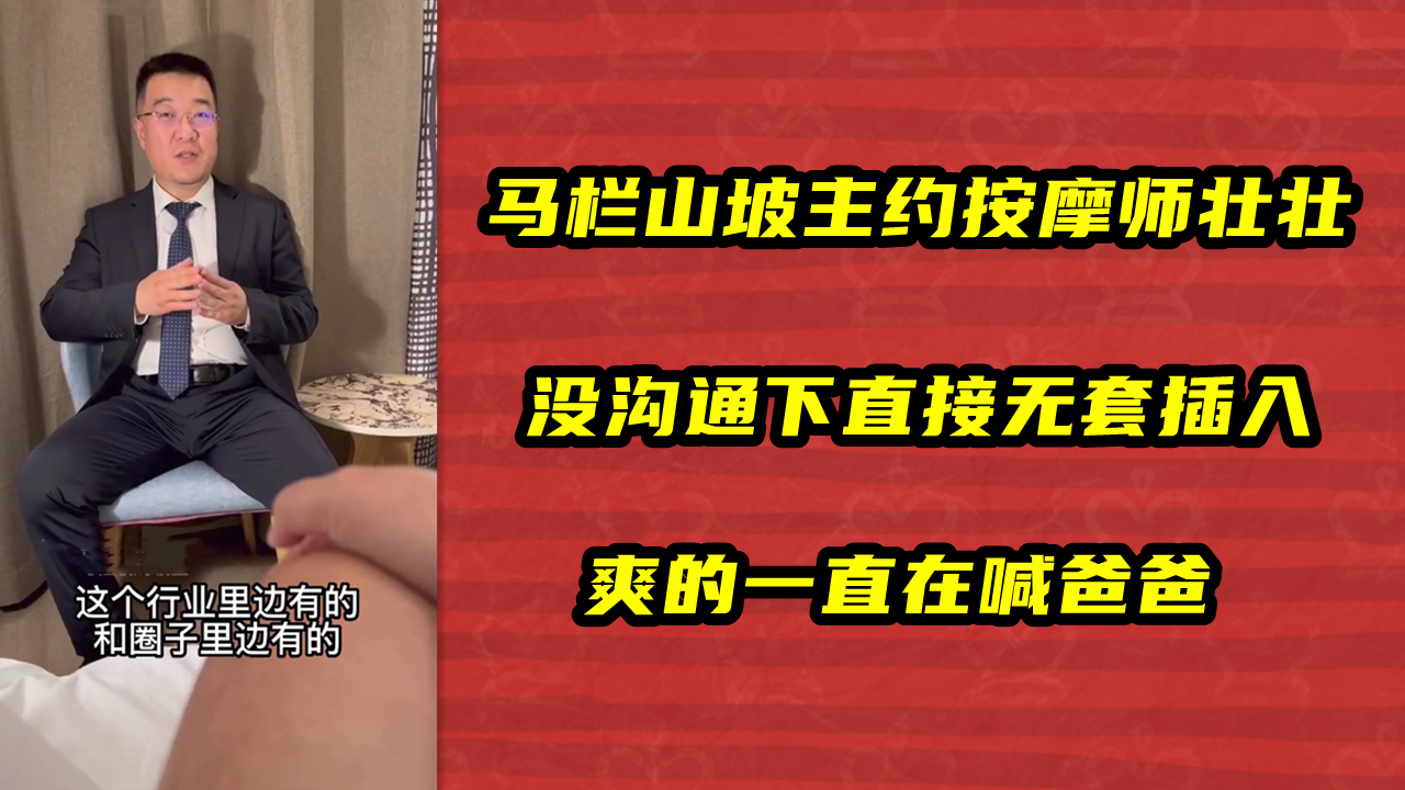 马栏山坡主约按摩师壮壮，没沟通下直接无套插入，爽的一直在喊爸爸